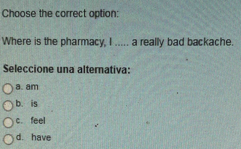 Choose the correct option:
Where is the pharmacy, I ..... a really bad backache.
Seleccione una alternativa:
a. am
b. is
c. feel
d. have