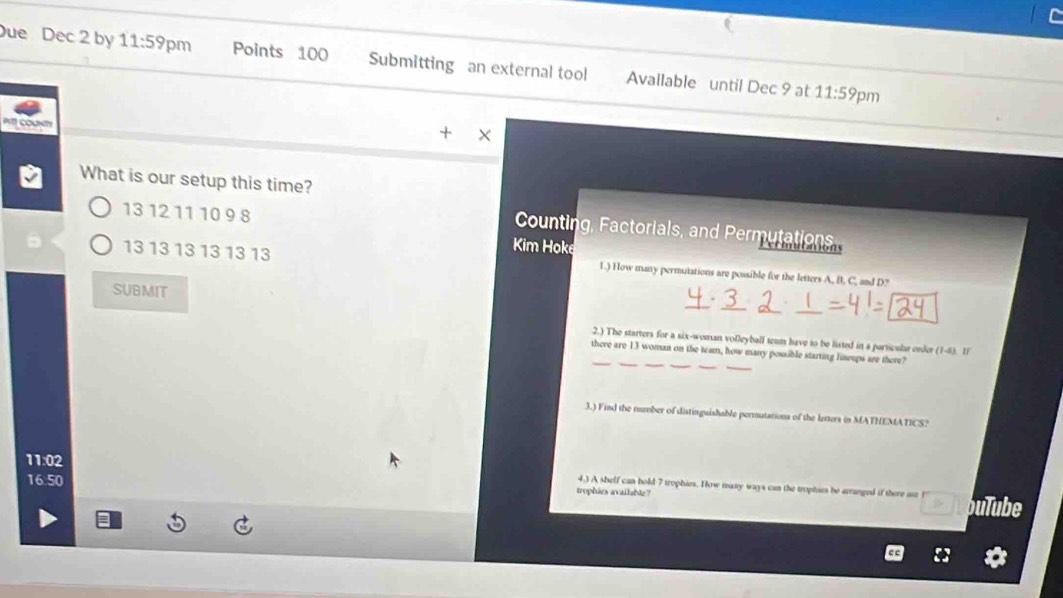 ue Dec 2 by 11:59 pm Points 100 Submitting an external tool Available until Dec 9 at 
11:59 pm 
PT1 OUNTy 
X 
What is our setup this time?
13 12 11 10 9 8
Counting, Factorials, and Permutations 
Kim Hoke
13 13 13 13 13 13 1.) How many permutations are possible for the letters A, B. C, and D? 
SUBMIT 
_ 
2.) The starters for a six-woman volleyball team have to be listed in a particular order (1-ax ' 
_ 
__ 
there are 13 woman on the team, how many possible starting lisseps are there? 
3.) Find the number of distinguishable permutations of the letters in MATHEMATICS?
11:02
4.) A shelf can hold 7 trophies. How many ways can the trophies be arranged if there ase 
trophies available?
16:50 bulube 
D.