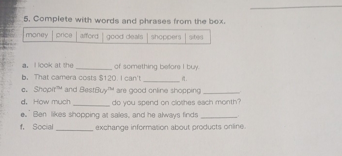 Complete with words and phrases from the box.
money price afford good deals shoppers sites
a. I look at the _of something before I buy.
b. That camera costs $120. I can't _it .
c. Shoplt™ and BestBuy™ are good online shopping _.
d. How much _do you spend on clothes each month?
e.` Ben likes shopping at sales, and he always finds_
f. Social _exchange information about products online.