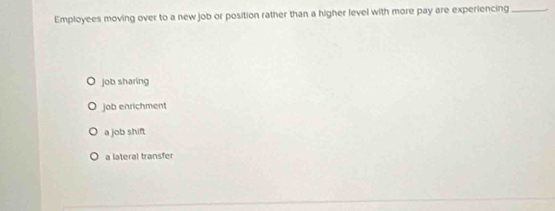 Employees moving over to a new job or position rather than a higher level with more pay are experiencing_
job sharing
job enrichment
a job shift
a lateral transfer