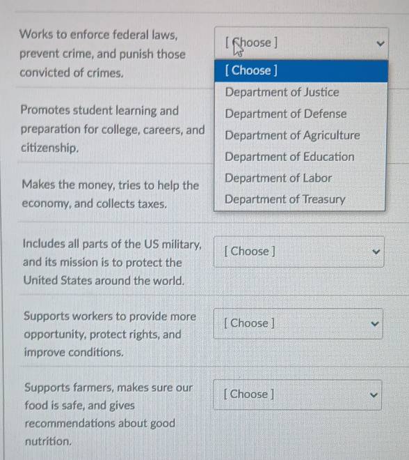 Works to enforce federal laws, [ Choose ]
prevent crime, and punish those
convicted of crimes. [ Choose ]
Department of Justice
Promotes student learning and Department of Defense
preparation for college, careers, and Department of Agriculture
citizenship.
Department of Education
Makes the money, tries to help the Department of Labor
economy, and collects taxes. Department of Treasury
Includes all parts of the US military, [ Choose ]
and its mission is to protect the
United States around the world.
Supports workers to provide more [ Choose ]
opportunity, protect rights, and
improve conditions.
Supports farmers, makes sure our [ Choose ]
food is safe, and gives
recommendations about good
nutrition.