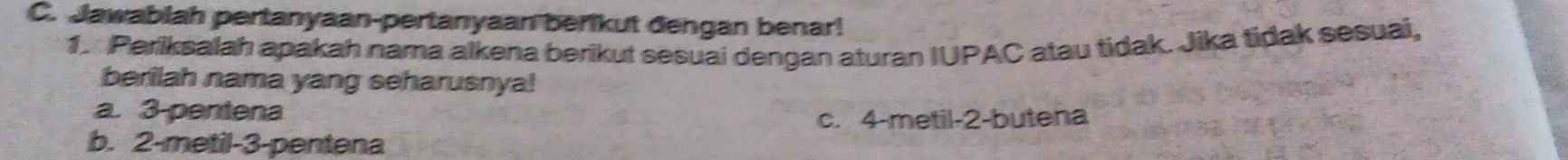 Jawablah pertanyaan-pertanyaan berikut đengan benar!
1. Periksalah apakah nama alkena berikut sesuai dengan aturan IUPAC atau tidak. Jika tidak sesuai,
berilah nama yang seharusnya!
a. 3 -pentena
c. 4 -metil- 2 -butena
b. 2 -metil- 3 -pentena