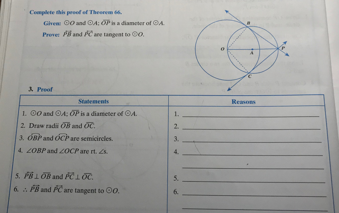 Complete this proof of Theorem 66. 
Given: odot O and odot A; overline OP is a diameter of odot A. 
Prove: overleftrightarrow PB and vector PC are tangent to odot O. 
3. Proof 
Statements Reasons 
1. odot O and odot A; overline OP is a diameter of odot A. 1._ 
2. Draw radii overline OB and overline OC. 2._ 
3. widehat OBP and widehat OCP are semicircles. 3._ 
4. ∠ OBP and ∠ OCP are rt. ∠ s. 4._ 
_ 
5. overleftrightarrow PB⊥ overline OB and overleftrightarrow PC⊥ overline OC. 5._ 
6. ∴ vector PB and vector PC are tangent to odot O. 6._ 
_