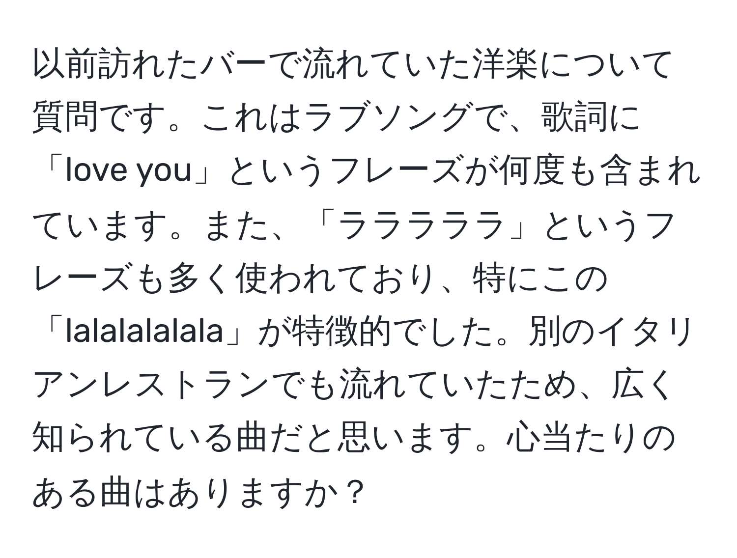 以前訪れたバーで流れていた洋楽について質問です。これはラブソングで、歌詞に「love you」というフレーズが何度も含まれています。また、「ラララララ」というフレーズも多く使われており、特にこの「lalalalalala」が特徴的でした。別のイタリアンレストランでも流れていたため、広く知られている曲だと思います。心当たりのある曲はありますか？