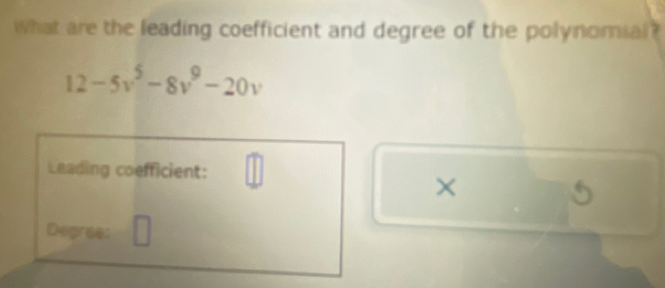 What are the leading coefficient and degree of the polynomial ?
12-5v^5-8v^9-20v
Leading coefficient: □ 
×
5
Degres: