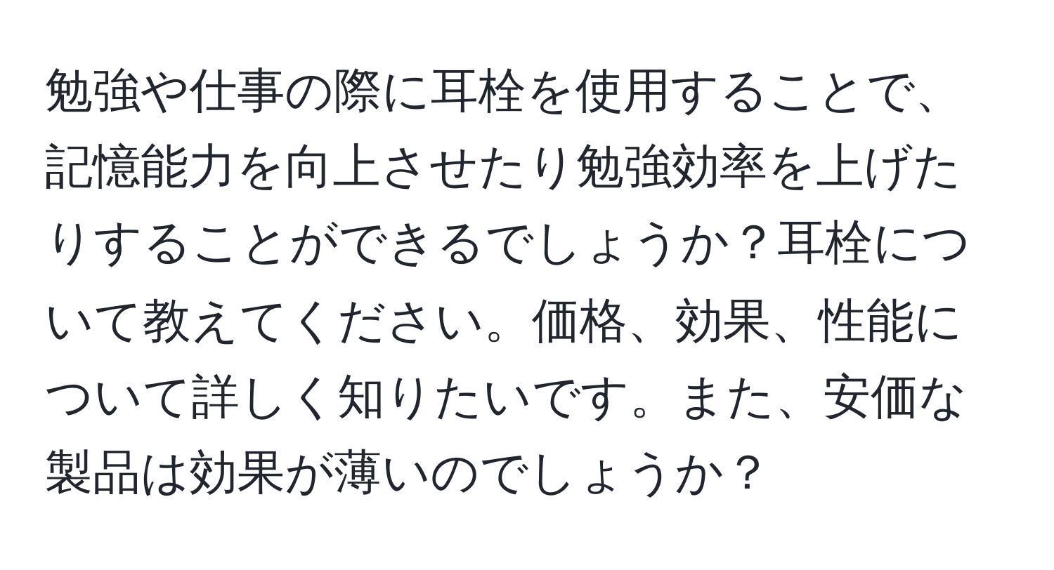 勉強や仕事の際に耳栓を使用することで、記憶能力を向上させたり勉強効率を上げたりすることができるでしょうか？耳栓について教えてください。価格、効果、性能について詳しく知りたいです。また、安価な製品は効果が薄いのでしょうか？