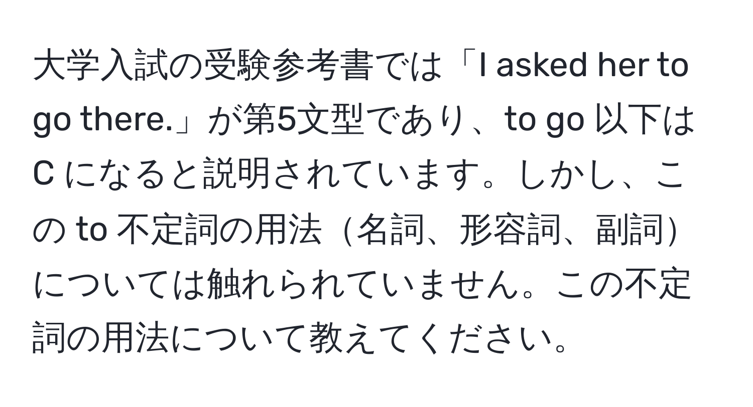 大学入試の受験参考書では「I asked her to go there.」が第5文型であり、to go 以下は C になると説明されています。しかし、この to 不定詞の用法名詞、形容詞、副詞については触れられていません。この不定詞の用法について教えてください。