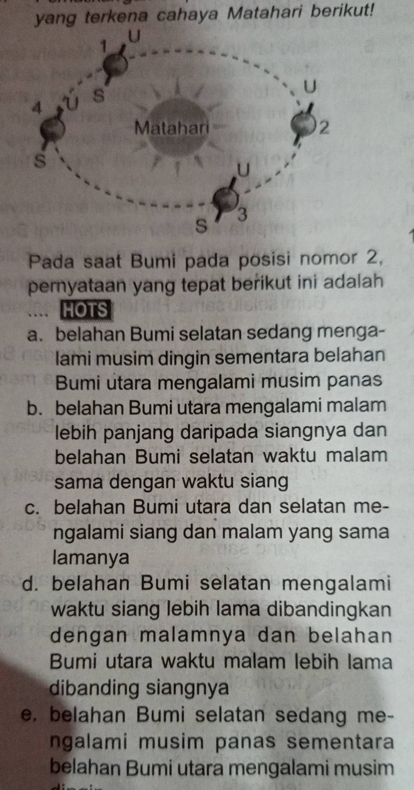 yang terkena cahaya Matahari berikut!
Pada saat Bumi pada posisi nomor 2,
pernyataan yang tepat berikut ini adalah
.... HOTS
a. belahan Bumi selatan sedang menga-
lami musim dingin sementara belahan
Bumi utara mengalami musim panas
b. belahan Bumi utara mengalami malam
lebih panjang daripada siangnya dan
belahan Bumi selatan waktu malam
sama dengan waktu siang
c. belahan Bumi utara dan selatan me-
ngalami siang dan malam yang sama
lamanya
d. belahan Bumi selatan mengalami
waktu siang lebih lama dibandingkan
dengan malamnya dan belahan
Bumi utara waktu malam lebih lama
dibanding siangnya
e. belahan Bumi selatan sedang me-
ngalami musim panas sementara
belahan Bumi utara mengalami musim