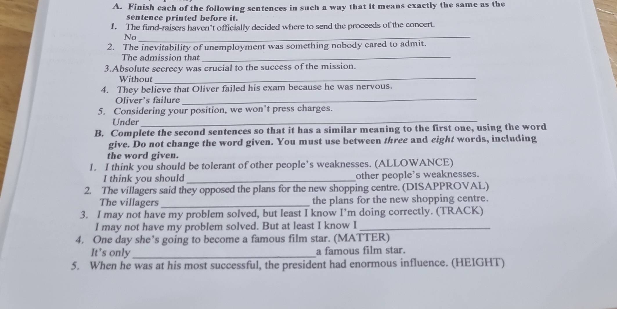 Finish each of the following sentences in such a way that it means exactly the same as the 
sentence printed before it. 
1. The fund-raisers haven’t officially decided where to send the proceeds of the concert. 
No_ 
2. The inevitability of unemployment was something nobody cared to admit. 
The admission that_ 
3.Absolute secrecy was crucial to the success of the mission. 
Without_ 
4. They believe that Oliver failed his exam because he was nervous. 
Oliver’s failure 
_ 
5. Considering your position, we won’t press charges. 
Under 
_ 
B. Complete the second sentences so that it has a similar meaning to the first one, using the word 
give. Do not change the word given. You must use between three and eight words, including 
the word given. 
1. I think you should be tolerant of other people’s weaknesses. (ALLOWANCE) 
I think you should _other people's weaknesses. 
2. The villagers said they opposed the plans for the new shopping centre. (DISAPPROVAL) 
The villagers the plans for the new shopping centre. 
3. I may not have my problem solved, but least I know I’m doing correctly. (TRACK) 
I may not have my problem solved. But at least I know I_ 
4. One day she’s going to become a famous film star. (MATTER) 
It’s only_ a famous film star. 
5. When he was at his most successful, the president had enormous influence. (HEIGHT)