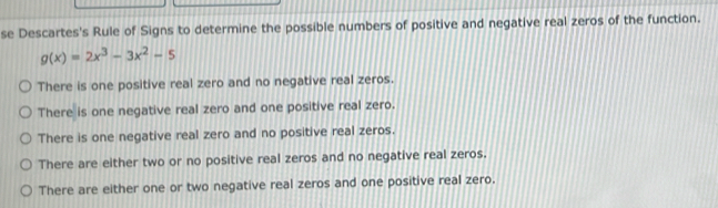 se Descartes's Rule of Signs to determine the possible numbers of positive and negative real zeros of the function.
g(x)=2x^3-3x^2-5
There is one positive real zero and no negative real zeros.
There is one negative real zero and one positive real zero.
There is one negative real zero and no positive real zeros.
There are either two or no positive real zeros and no negative real zeros.
There are either one or two negative real zeros and one positive real zero.