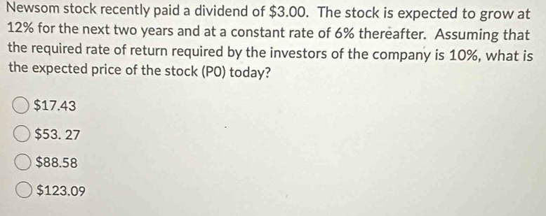 Newsom stock recently paid a dividend of $3.00. The stock is expected to grow at
12% for the next two years and at a constant rate of 6% thereafter. Assuming that
the required rate of return required by the investors of the company is 10%, what is
the expected price of the stock (PO) today?
$17.43
$53. 27
$88.58
$123.09