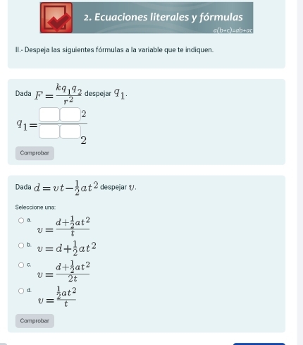 Ecuaciones literales y fórmulas
a(b+c)=ab+ac
II.- Despeja las siguientes fórmulas a la variable que te indiquen.
Dada F=frac kq_1q_2r^2 despejar q_1.
q_1= □ □ 2/□ □  
Comprobar
Dada d=vt- 1/2 at^2 despejar V.
Seleccione una
8. v=frac d+ 1/2 at^2t
b. v=d+ 1/2 at^2
C. v=frac d+ 1/2 at^22t
d. v=frac  1/2 at^2t
Comprobar