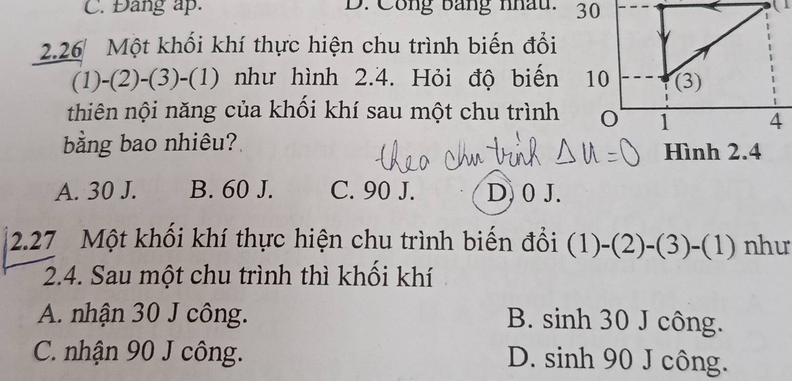 Đang ap. D. Công bằng nhâu. 30
2.26 Một khối khí thực hiện chu trình biến đổi
(1)-(2)-(3)-(1) như hình 2.4. Hỏi độ biến
thiên nội năng của khối khí sau một chu trình
bằng bao nhiêu?
Hình 2.4
A. 30 J. B. 60 J. C. 90 J. D. 0 J.
2. 27 Một khổi khí thực hiện chu trình biến đổi (1)-(2)-(3)-(1) như
2.4. Sau một chu trình thì khối khí
A. nhận 30 J công.
B. sinh 30 J công.
C. nhận 90 J công.
D. sinh 90 J công.