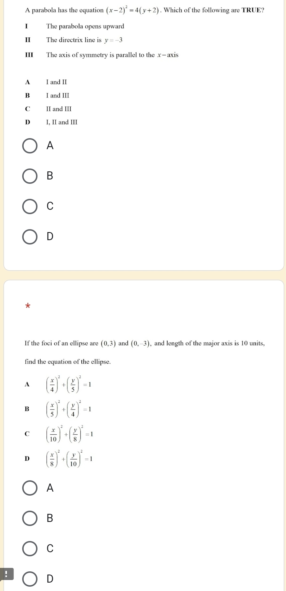 A parabola has the equation (x-2)^2=4(y+2). Which of the following are TRUE?
I The parabola opens upward
II The directrix line is y=-3
III The axis of symmetry is parallel to the x —axis
A I and II
Bì I and III
C II and III
D I, II and III
A
B
C
D
*
If the foci of an ellipse are (0,3) and (0,-3) , and length of the major axis is 10 units,
find the equation of the ellipse.
A ( x/4 )^2+( y/5 )^2=1
B ( x/5 )^2+( y/4 )^2=1
C ( x/10 )^2+( y/8 )^2=1
D ( x/8 )^2+( y/10 )^2=1
A
B
C
!
D