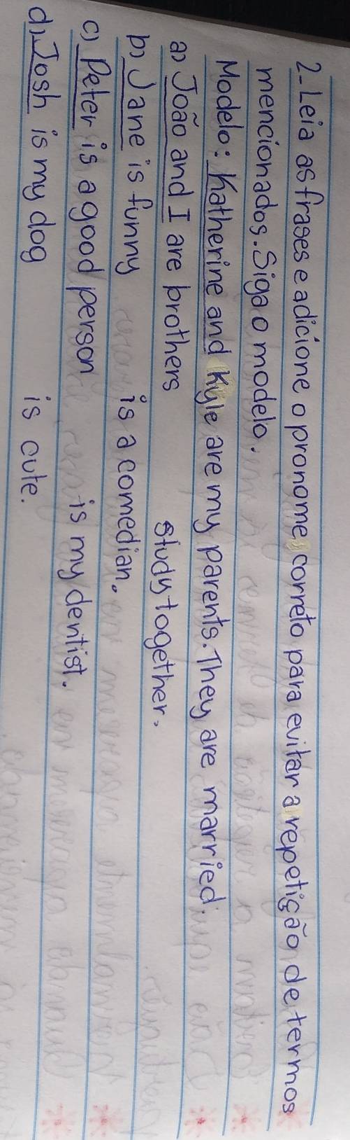 Leia asfrasese adicioneopronome correto para eviter a repetisao determos 
mencionados. Sigao modelo. 
Modelo: hotherine and Kyle are my parents. They are married 
a) Joāo and I are brothers study together. 
b) Jane is funny 
is a comedian. 
C) Peter is a good person is my dentist. 
dì Josh is my dog is cure.