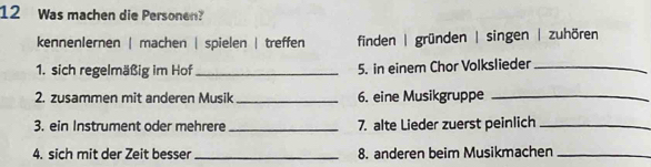 Was machen die Personen? 
kennenlernen | machen | spielen | treffen finden | gründen | singen | zuhören 
1. sich regelmäßig im Hof_ 5. in einem Chor Volkslieder_ 
2. zusammen mit anderen Musik _6. eine Musikgruppe_ 
3. ein Instrument oder mehrere _7. alte Lieder zuerst peinlich_ 
4. sich mit der Zeit besser_ 8. anderen beim Musikmachen_