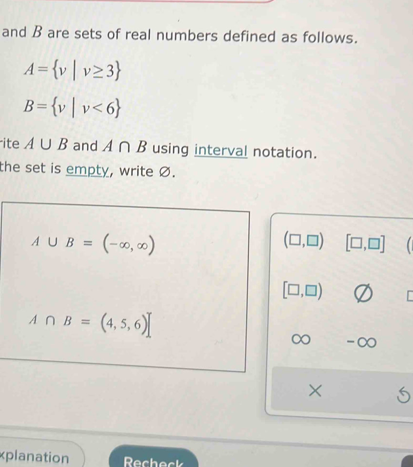 and B are sets of real numbers defined as follows.
A= v|v≥ 3
B= v|v<6
ite A∪ B and A∩ B using interval notation. 
the set is empty, write Ø.
A∪ B=(-∈fty ,∈fty )
(□ ,□ ) [□ ,□ ]
[□ ,□ )
A∩ B=(4,5,6)]
-∞
xplanation Recheck