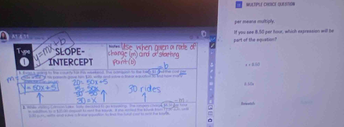 QUESTION 
per means multiply.
0 A1 4 11 If you see 8.50 per hour, which expression will be 
part of the equation? 
Type SLOPE- Note 
Intercept
x+0.50
1. E was a going to the county fair this weekead. The armasion to the falce $5 and the cost par 
c tide in 104 Il his pasents gave him $20, write and solve a finear equation t5 knd how mar 
8.50x 

2. While visting Calmson Lake. Sally decided to go kayaking. The rungers charge tà der hậu Rewatch 
in adattion to a $25,00 depost to rent the kayak. If she rented the koyak trem 1730 a m. until 
2:30 pum. witte and solve a finear equation to lind the total cast to rent the kayak. 
^