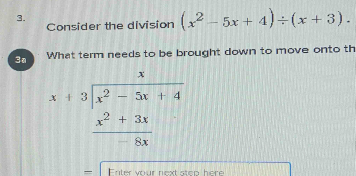 Consider the division (x^2-5x+4)/ (x+3). 
3a What term needs to be brought down to move onto th
beginarrayr x+3encloselongdiv x^2-5x+4 x^2+3x hline 8xendarray
= Enter vour next step here