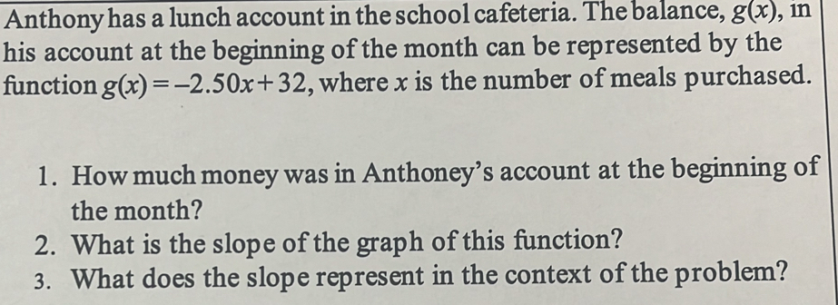 Anthony has a lunch account in the school cafeteria. The balance, g(x) , in 
his account at the beginning of the month can be represented by the 
function g(x)=-2.50x+32 , where x is the number of meals purchased. 
1. How much money was in Anthoney’s account at the beginning of 
the month? 
2. What is the slope of the graph of this function? 
3. What does the slope represent in the context of the problem?