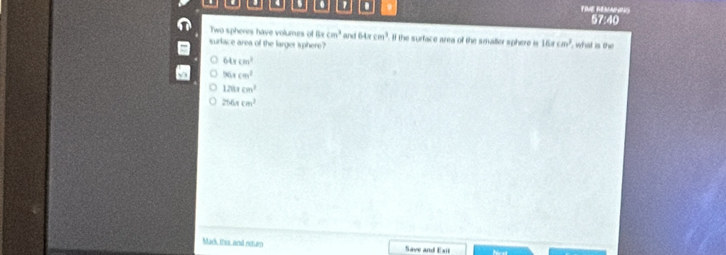 0 9 TIVE REMAHING
57:40
Two spheres have volumes of 8xcm^3 and 64π cm^3 If the surface area of the smaller sphere is 16π cm^3
surlace area of the larger sphere? , what is the
64π cm^2
96xcm^2
1281cm^2
256xcm^2
Mark this and neturn Save and Exit