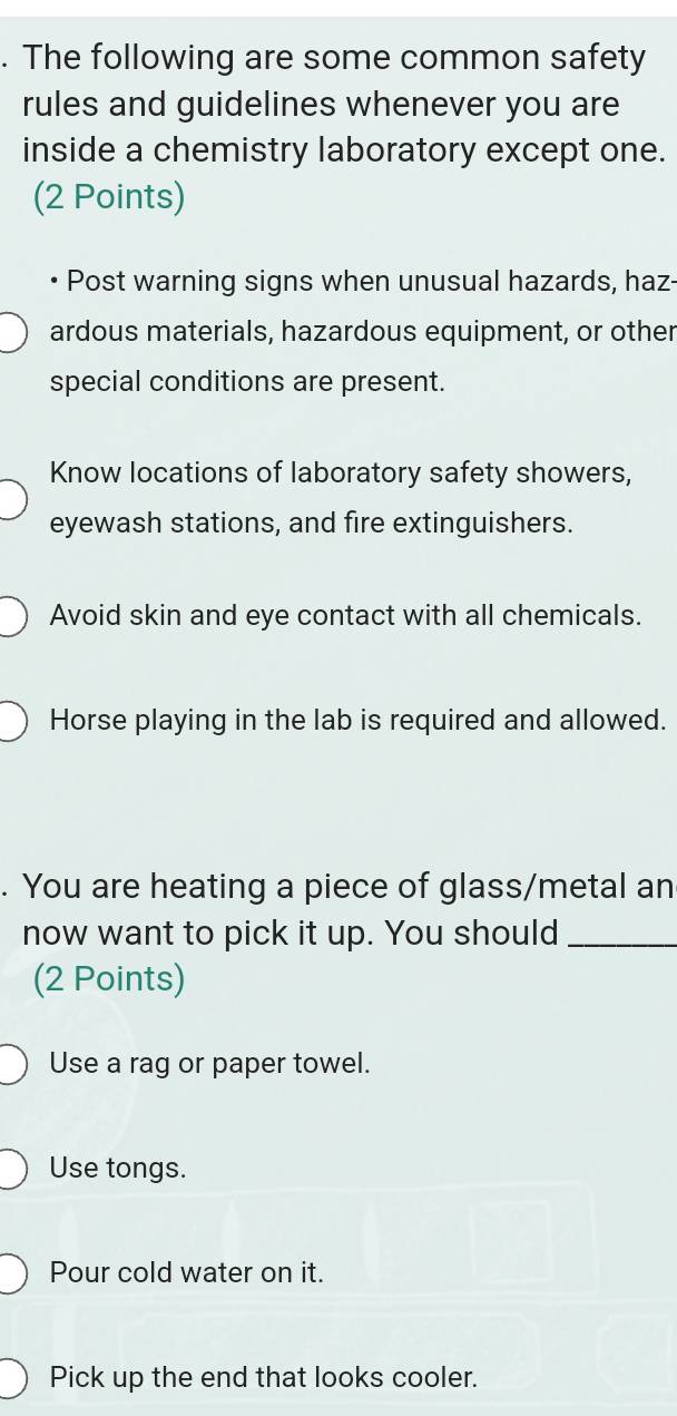 The following are some common safety 
rules and guidelines whenever you are 
inside a chemistry laboratory except one. 
(2 Points) 
Post warning signs when unusual hazards, haz- 
ardous materials, hazardous equipment, or other 
special conditions are present. 
Know locations of laboratory safety showers, 
eyewash stations, and fire extinguishers. 
Avoid skin and eye contact with all chemicals. 
Horse playing in the lab is required and allowed. 
. You are heating a piece of glass/metal an 
now want to pick it up. You should_ 
(2 Points) 
Use a rag or paper towel. 
Use tongs. 
Pour cold water on it. 
Pick up the end that looks cooler.