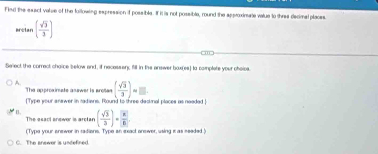 Find the exact value of the following expression if possible. If it is not possible, round the approximate value to three decimal places.
arctan ( sqrt(3)/3 )
10
Select the correct choice below and, if necessary, fill in the answer box(es) to complete your choice.
A.
The approximate answer is arctan ( sqrt(3)/3 ) □. 
(Type your answer in radians. Round to three decimal places as needed.)
B.
The exact answer is arctan ( sqrt(3)/3 )=  π /6 . 
(Type your answer in radians. Type an exact answer, using π as needed.)
C. The answer is undefined.