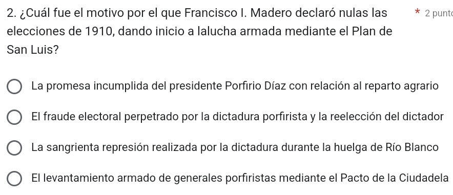 ¿Cuál fue el motivo por el que Francisco I. Madero declaró nulas las 2 punt
elecciones de 1910, dando inicio a lalucha armada mediante el Plan de
San Luis?
La promesa incumplida del presidente Porfirio Díaz con relación al reparto agrario
El fraude electoral perpetrado por la dictadura porfirista y la reelección del dictador
La sangrienta represión realizada por la dictadura durante la huelga de Río Blanco
El levantamiento armado de generales porfiristas mediante el Pacto de la Ciudadela