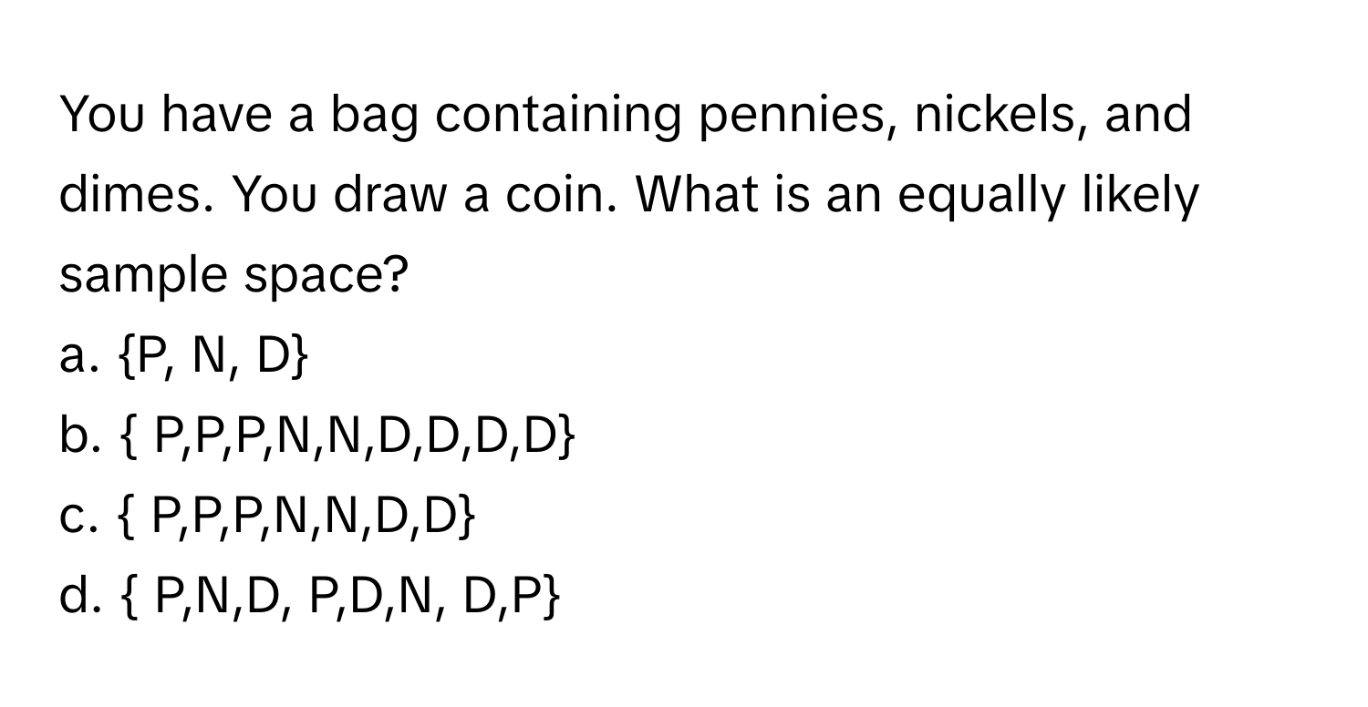 You have a bag containing pennies, nickels, and dimes. You draw a coin. What is an equally likely sample space?

a. P, N, D
b.  P,P,P,N,N,D,D,D,D
c.  P,P,P,N,N,D,D
d.  P,N,D, P,D,N, D,P