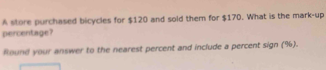 A store purchased bicycles for $120 and sold them for $170. What is the mark-up 
percentage? 
Round your answer to the nearest percent and include a percent sign (%).