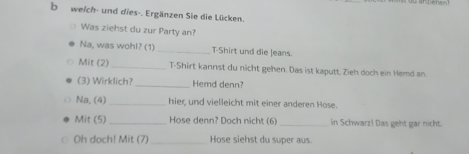 st du anziehen? 
b welch- und dies-. Ergänzen Sie die Lücken. 
Was ziehst du zur Party an? 
Na, was wohl? (1) _T-Shirt und die Jeans. 
Mit (2) _T-Shirt kannst du nicht gehen. Das ist kaputt. Zieh doch ein Hemd an. 
(3) Wirklich? _Hemd denn? 
Na, (4) _hier, und vielleicht mit einer anderen Hose. 
Mit (5) _Hose denn? Doch nicht (6) _in Schwarz! Das geht gar nicht. 
Oh doch! Mit (7) _Hose siehst du super aus.