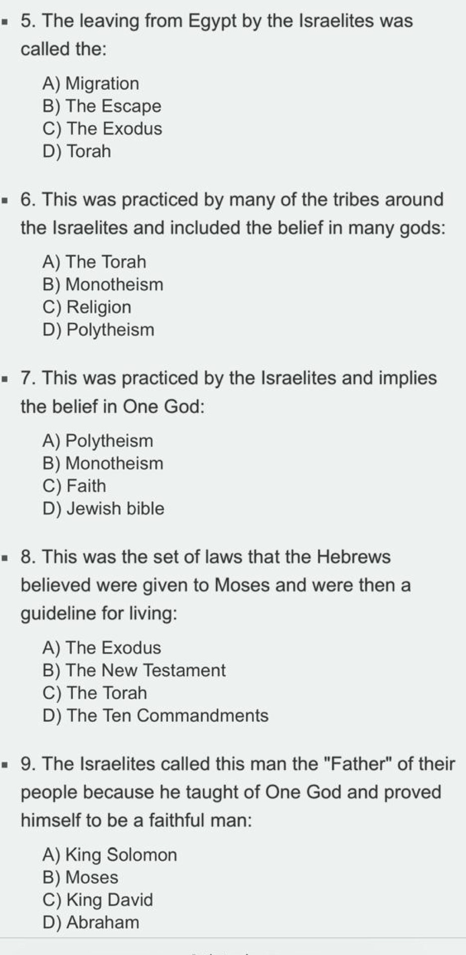 The leaving from Egypt by the Israelites was
called the:
A) Migration
B) The Escape
C) The Exodus
D) Torah
6. This was practiced by many of the tribes around
the Israelites and included the belief in many gods:
A) The Torah
B) Monotheism
C) Religion
D) Polytheism
7. This was practiced by the Israelites and implies
the belief in One God:
A) Polytheism
B) Monotheism
C) Faith
D) Jewish bible
8. This was the set of laws that the Hebrews
believed were given to Moses and were then a
guideline for living:
A) The Exodus
B) The New Testament
C) The Torah
D) The Ten Commandments
9. The Israelites called this man the "Father" of their
people because he taught of One God and proved
himself to be a faithful man:
A) King Solomon
B) Moses
C) King David
D) Abraham