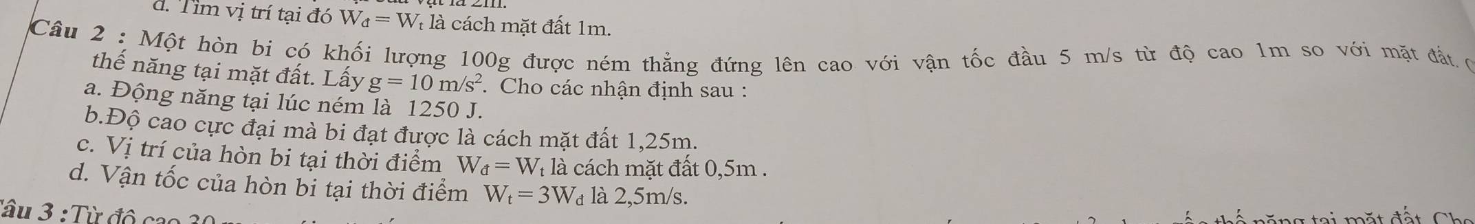 d. Tim vị trí tại đó W_d=W là là cách mặt đất 1m.
Câu 2 : Một hòn bi có khối lượng 100g được ném thẳng đứng lên cao với vận tốc đầu 5 m/s từ độ cao 1m so với mặt đất ợ
thế năng tại mặt đất. Lấy g=10m/s^2. Cho các nhận định sau :
a. Động năng tại lúc ném là 1250 J.
b.Độ cao cực đại mà bi đạt được là cách mặt đất 1,25m.
c. Vị trí của hòn bi tại thời điểm W_d=W_t : à cách mặt đất 0,5m.
d. Vận tốc của hòn bi tại thời điểm W_t=3W_d là 2,5m/s.
Tâu 3 : Từ đô cao 3