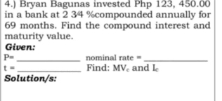 4.) Bryan Bagunas invested Php 123, 450.00
in a bank at 2 34 % compounded annually for
69 months. Find the compound interest and 
maturity value. 
Given: 
_
P= nominal rate = 
_
t= _Find: M Vc and I_c
Solution/s: