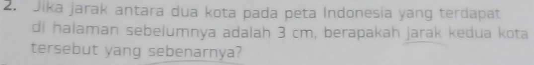 Jika jarak antara dua kota pada peta Indonesia yang terdapat 
di halaman sebelumnya adalah 3 cm, berapakah jarak kedua kota 
tersebut yang sebenarnya?