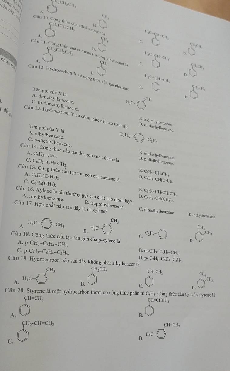 CH_2CH_2CH_3
A.
lểu hiệu Câu 10,
_
CH_3
_
B.
_
CH_2CH_2CH_3 à ethylbenzene là
A.
CH_3
H_3C-CH-CH_3
□
Câu 11. H_3C-CH-CH_3 。
B.
CH_2CH_3

CH_2CH_2CH_3 cumene (isopropylbenzene) là CH_3 C. [
A.
CH_2CH_1
B.
chứa m Câu 12. Hydrocarbon X có công thức cấu tạo như sau C.
H_3C-CH-CH_3 。
CH_2CH_3
Tên gọi của X là
A. dimethylbenzene.
H_3C CH_3 D.
3 đẳng
C. m-dimethylbenzene. D. m-diethylbenzene
Câu 13. Hydrocarbon Y có công thức cấu tạo như sau:
B. o-diethylbenzene.
Tên gọi của Y là
A. ethylbenzene.
C. o-diethylbenzene.
C_2H_5-□ -C_2H_5
A. C_6H_5-CH_3.
Câu 14. Công thức cấu tạo thu gọn của toluene là D. p-diethylbenzenó
B. m-diethylbenzen
C. C_6H_5-CH=CH_2.
B. C_6H_5-CH_2CH_3.
Câu 15. Công thức cấu tạo thu gọn của cumene là D. C_6H_5-CH(CH_3)_2
A. C_6H_4(C_2H_5)_2.
C. C_6H_4(CH_3)_2.
B.
Câu 16. Xylene là tên thường gọi của chất nào dưới đây? C_6H_5-CH(CH_3)_2.
D. C_6H_5-CH_2CH_2CH_3.
A. methylbenzene. B. isopropylbenzene. C. dimethylbenzene.
Câu 17. Hợp chất nào sau đây là m-x ylene?
D. ethylbenzene
A. H_3C-□ -CH_3
CH_3
B. H_3C-
C. C_2H_5- □  CH_3
CH_3
Câu 18. Công thức cấu tạo thu gọn của p-xy vlene là
D.
A. p-CH_3-C_6H_4-CH_3. B. m-CH_3-C_6H_4-CH_3.
C. p-CH_3-C_6H_4-C_2H_5. D. p-C_2H_5-C_6H_4-C_2H_5.
Câu 19. Hydrocarbon nào sau đây không phải alkylbenzene?
CH_3
CH_2CH_3
CH=CH_2
CH_3
A. H_3C
CH_3
B.
C.
D.
Câu 20. Styrene là một hydrocarbon thơm có công thức phân tử C₃H₃. Công thức cầu tạo của styrene là
A. beginarrayl CH=CH_2 □ endarray.
CH=CHCH_3
B.
C. beginarrayr CH_2· CH=CH_2 □ endarray
D. H_3C-□^(CH-CH_2)