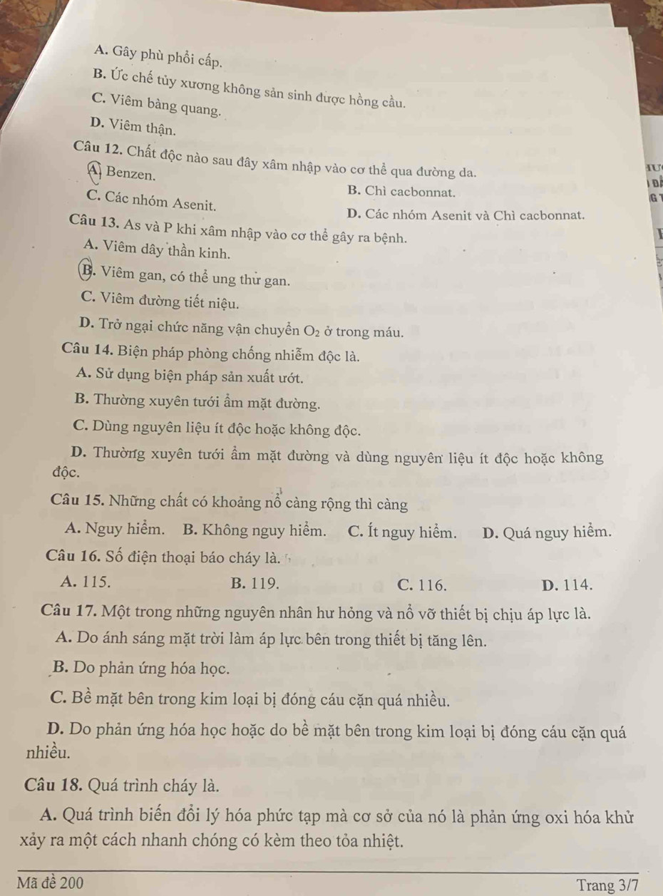 A. Gây phù phổi cấp.
B. Ức chế tủy xương không sản sinh được hồng cầu.
C. Viêm bàng quang.
D. Viêm thận.
Câu 12. Chất độc nào sau đây xâm nhập vào cơ thể qua đường da.
A Benzen.
Iư
T Để
B. Chì cacbonnat. G
C. Các nhóm Asenit.
D. Các nhóm Asenit và Chì cacbonnat.
Câu 13. As và P khi xâm nhập vào cơ thể gây ra bệnh.
A. Viêm dây thần kinh.
B. Viêm gan, có thể ung thứ gan.
C. Viêm đường tiết niệu.
D. Trở ngại chức năng vận chuyển O_2 ở trong máu.
Câu 14. Biện pháp phòng chống nhiễm độc là.
A. Sử dụng biện pháp sản xuất ướt.
B. Thường xuyên tưới ẩm mặt đường.
C. Dùng nguyên liệu ít độc hoặc không độc.
D. Thường xuyên tưới ẩm mặt đường và dùng nguyên liệu ít độc hoặc không
độc.
Câu 15. Những chất có khoảng nổ càng rộng thì càng
A. Nguy hiểm. B. Không nguy hiểm. C. Ít nguy hiểm. D. Quá nguy hiểm.
Câu 16. Số điện thoại báo cháy là.
A. 115. B. 119. C. 116. D. 114.
Câu 17. Một trong những nguyên nhân hư hỏng và nổ vỡ thiết bị chịu áp lực là.
A. Do ánh sáng mặt trời làm áp lực bên trong thiết bị tăng lên.
B. Do phản ứng hóa học.
C. Bề mặt bên trong kim loại bị đóng cáu cặn quá nhiều.
D. Do phản ứng hóa học hoặc do bề mặt bên trong kim loại bị đóng cáu cặn quá
nhiều.
Câu 18. Quá trình cháy là.
A. Quá trình biến đổi lý hóa phức tạp mà cơ sở của nó là phản ứng oxi hóa khử
xảy ra một cách nhanh chóng có kèm theo tỏa nhiệt.
Mã đề 200 Trang 3/7