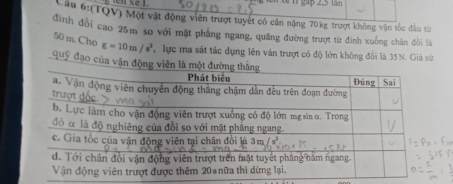 en xe 1.
xe n gáp 2,5 lan
Cầu 6:(TQV) Một vật động viên trượt tuyết có cân nặng 70kg trượt không vận tốc đầu từ
định đồi cao 25m so với mặt phẳng ngang, quãng đường trượt từ đinh xuống chân đồi là
50 m. Cho g=10m/s^2 , lực ma sát tác dụng lên ván trượt có độ lớn không đổi là 35N. Giả sử
quỹ đạo của vận động viê