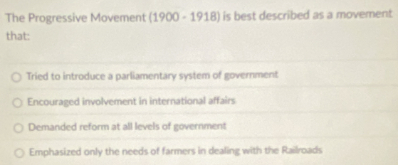 The Progressive Movement (1900-1918) is best described as a movement
that:
Tried to introduce a parliamentary system of government
Encouraged involvement in international affairs
Demanded reform at all levels of government
Emphasized only the needs of farmers in dealing with the Railroads