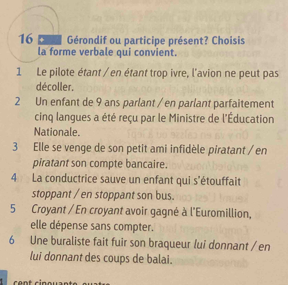 pa Gérondif ou participe présent? Choisis 
la forme verbale qui convient. 
1 Le pilote étant / en étant trop ivre, l’avion ne peut pas 
décoller. 
2 Un enfant de 9 ans parlant / en parlant parfaitement 
cinq langues a été reçu par le Ministre de l'Éducation 
Nationale. 
3 Elle se venge de son petit ami infidèle piratant / en 
piratant son compte bancaire. 
4 La conductrice sauve un enfant qui s’étouffait 
stoppant / en stoppant son bus. 
5 Croyant / En croyant avoir gagné à l'Euromillion, 
elle dépense sans compter. 
6 Une buraliste fait fuir son braqueur lui donnant / en 
lui donnant des coups de balai. 
1