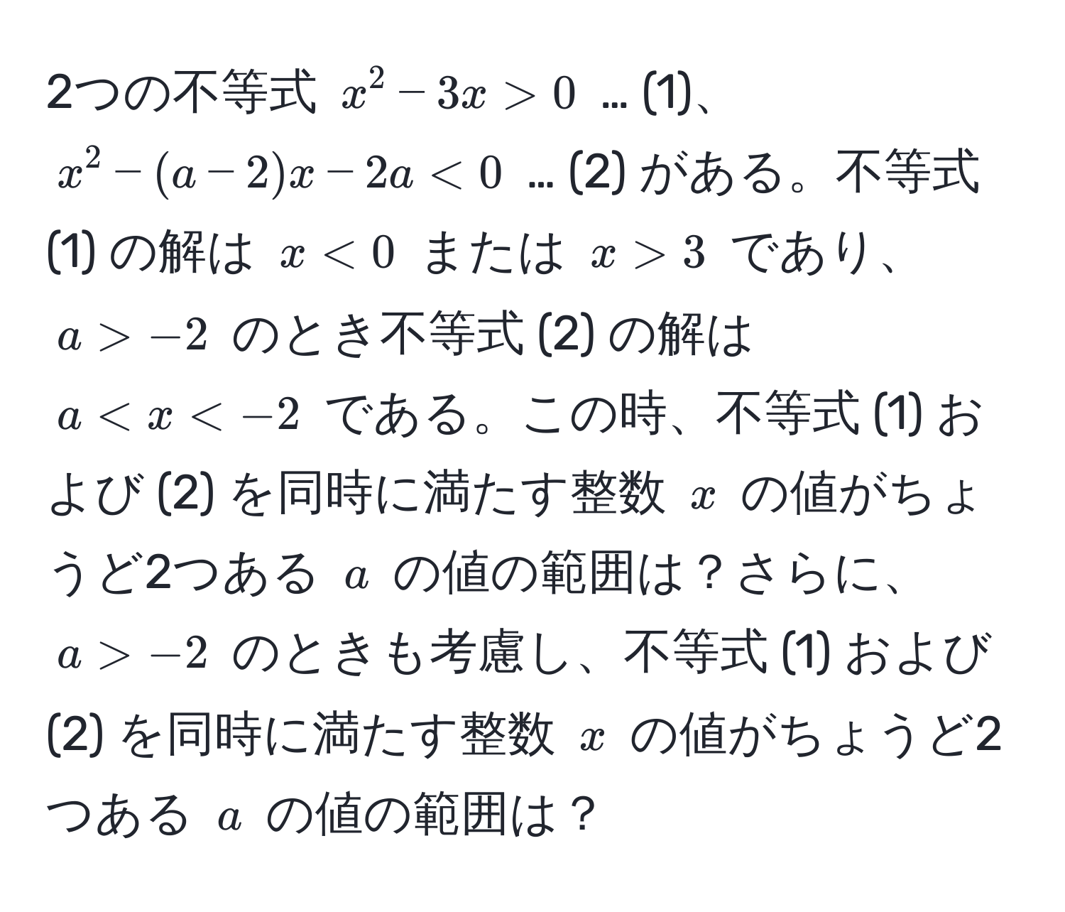 2つの不等式 ( x^2 - 3x > 0 ) … (1)、( x^2 - (a - 2)x - 2a < 0 ) … (2) がある。不等式 (1) の解は ( x < 0 ) または ( x > 3 ) であり、 ( a > -2 ) のとき不等式 (2) の解は ( a < x < -2 ) である。この時、不等式 (1) および (2) を同時に満たす整数 ( x ) の値がちょうど2つある ( a ) の値の範囲は？さらに、 ( a > -2 ) のときも考慮し、不等式 (1) および (2) を同時に満たす整数 ( x ) の値がちょうど2つある ( a ) の値の範囲は？