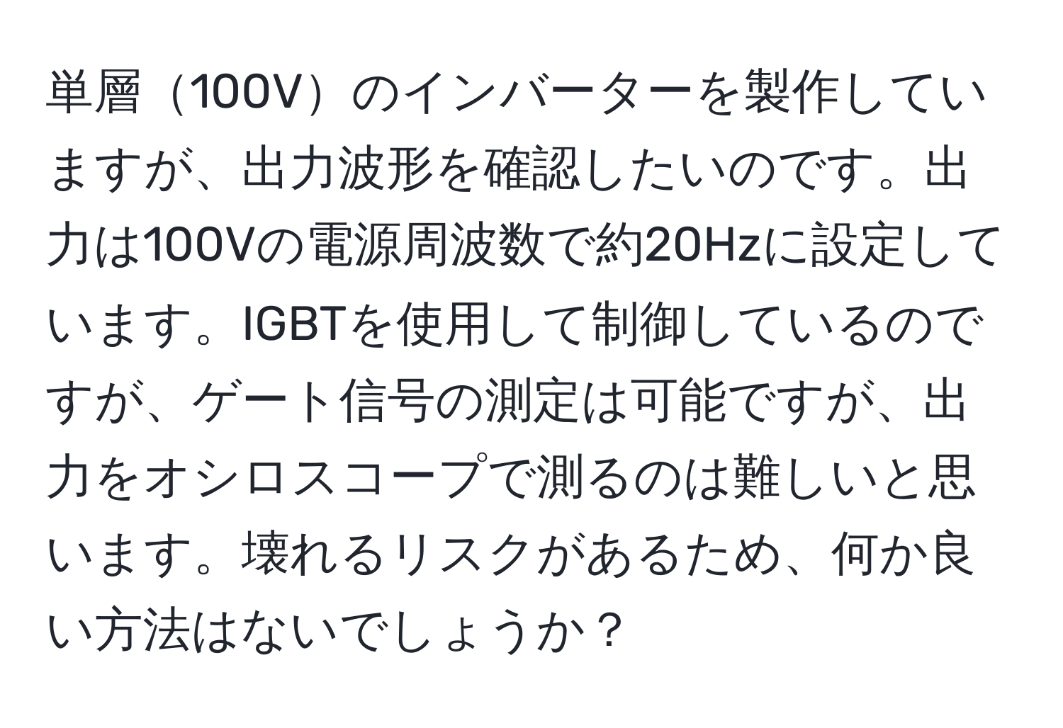 単層100Vのインバーターを製作していますが、出力波形を確認したいのです。出力は100Vの電源周波数で約20Hzに設定しています。IGBTを使用して制御しているのですが、ゲート信号の測定は可能ですが、出力をオシロスコープで測るのは難しいと思います。壊れるリスクがあるため、何か良い方法はないでしょうか？