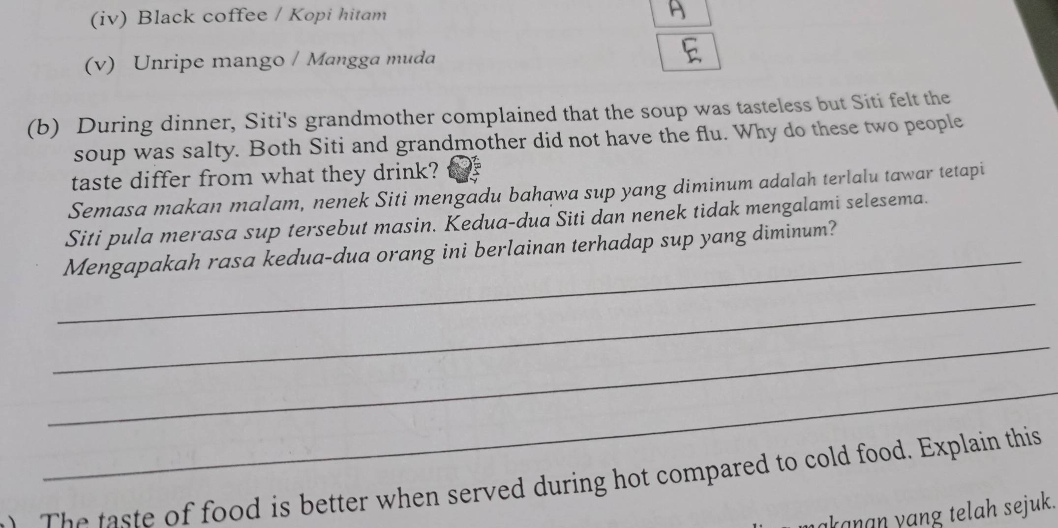 (iv) Black coffee / Kopi hitam
(v) Unripe mango / Mangga muda
(b) During dinner, Siti's grandmother complained that the soup was tasteless but Siti felt the
soup was salty. Both Siti and grandmother did not have the flu. Why do these two people
taste differ from what they drink?
Semasa makan malam, nenek Siti mengadu bahawa sup yang diminum adalah terlalu tawar tetapi
_
Siti pula merasa sup tersebut masin. Kedua-dua Siti dan nenek tidak mengalami selesema.
Mengapakah rasa kedua-dua orang ini berlainan terhadap sup yang diminum?
_
_
_
T e taste of food is better when served during hot compared to cold food. Explain this
akanan yang telah sejuk.