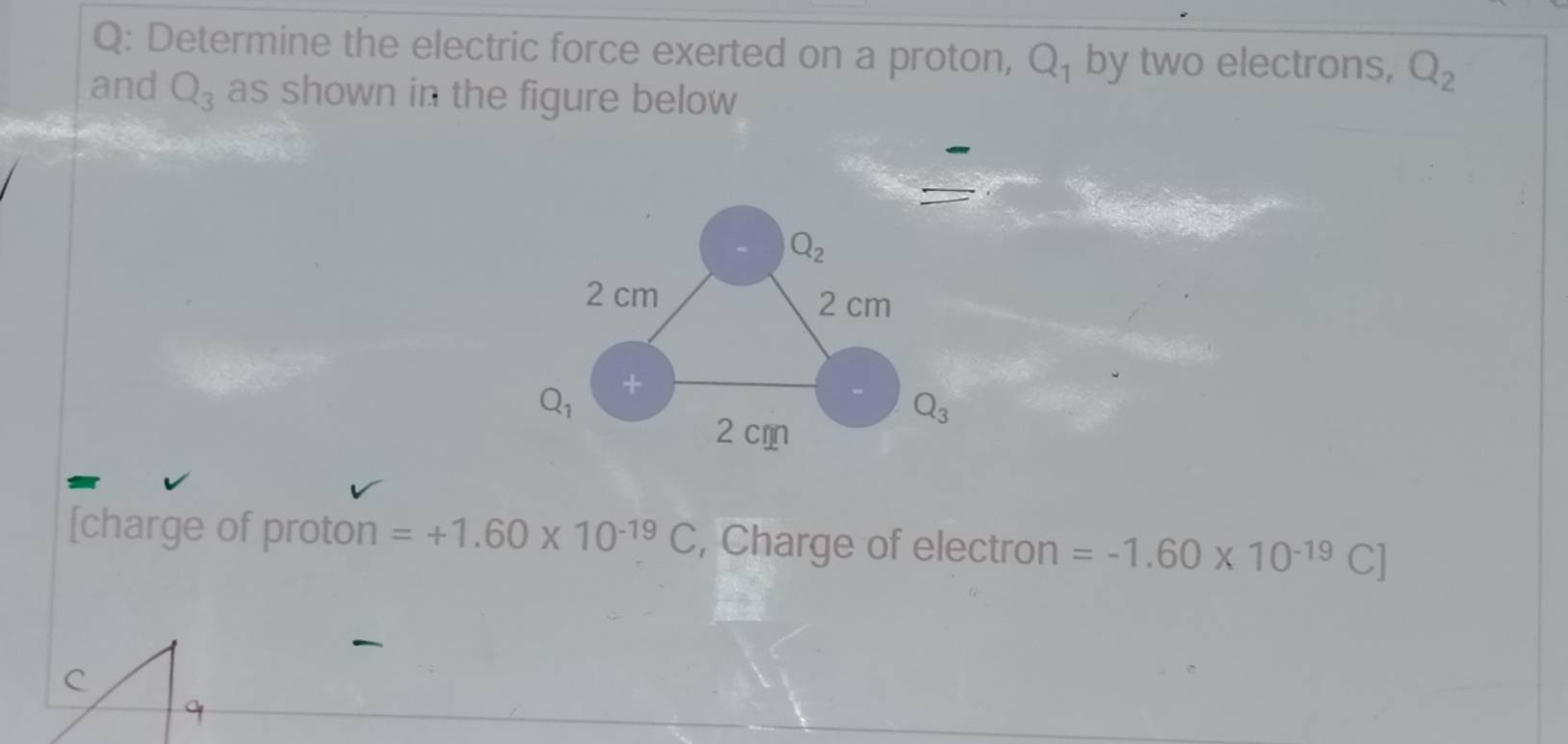 Determine the electric force exerted on a proton, Q_1 by two electrons, Q_2
and Q_3 as shown in the figure below
[charge of proton =+1.60* 10^(-19)C , Charge of electron =-1.60* 10^(-19)C]
C