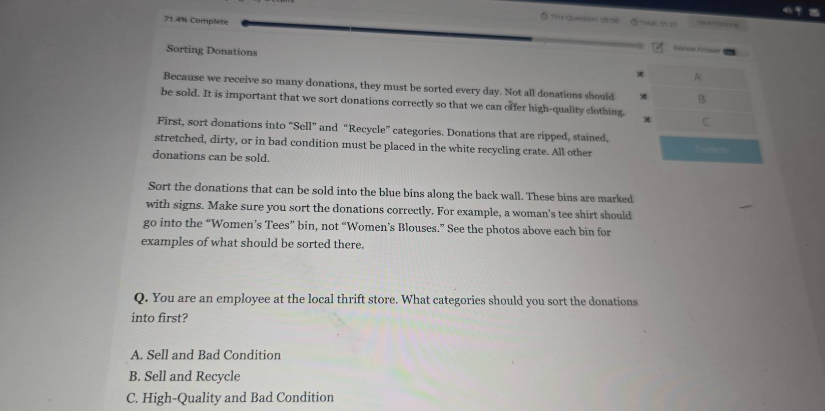 71.4% Complete
Ó This Question: 00:06 Total: 01.21 Túnia Practona
. ,
Sorting Donations
Review Arower
A
Because we receive so many donations, they must be sorted every day. Not all donations should
B
be sold. It is important that we sort donations correctly so that we can offer high-quality clothing. * C
First, sort donations into “Sell” and “Recycle” categories. Donations that are ripped, stained,
stretched, dirty, or in bad condition must be placed in the white recycling crate. All other Confirm
donations can be sold.
Sort the donations that can be sold into the blue bins along the back wall. These bins are marked
with signs. Make sure you sort the donations correctly. For example, a woman’s tee shirt should
go into the “Women’s Tees” bin, not “Women’s Blouses.” See the photos above each bin for
examples of what should be sorted there.
Q. You are an employee at the local thrift store. What categories should you sort the donations
into first?
A. Sell and Bad Condition
B. Sell and Recycle
C. High-Quality and Bad Condition