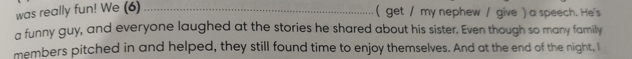 was really fun! We (6) _( get / my nephew / give ) a speech. He's 
a funny guy, and everyone laughed at the stories he shared about his sister. Even though so many family 
members pitched in and helped, they still found time to enjoy themselves. And at the end of the night, I