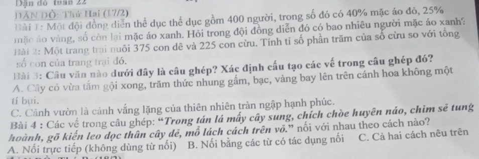 Dận đó tuân 22
DAN Đò: Thứ Hai (17/2)
Bài 1: Một đội đồng diễn thể dục thể dục gồm 400 người, trong số đó có 40% mặc áo đỏ, 25%
mặc áo vàng, số còn lại mặc áo xanh. Hỏi trong đội đồng diễn đó có bao nhiêu người mặc áo xanh?
Bài 2: Một trang trại nuôi 375 con dê và 225 con cừu. Tính tỉ số phần trăm của số cừu so với tổng
số con của trang trại đó.
Bài 3: Câu văn nào dưới đây là câu ghép? Xác định cấu tạo các vế trong câu ghép đó?
A. Cây cỏ vừa tắm gội xong, trăm thức nhung gấm, bạc, vàng bay lên trên cánh hoa không một
tí bụi.
C. Cảnh vườn là cảnh vắng lặng của thiên nhiên tràn ngập hạnh phúc.
Bài 4 : Các vế trong câu ghép: “Trong tán lá mấy cây sung, chích chòe huyên náo, chim sẽ tung
hoành, gõ kiến leo dọc thân cây dẻ, mỗ lách cách trên vỏ.” nối với nhau theo cách nào?
A. Nối trực tiếp (không dùng từ nối) B. Nối bằng các từ có tác dụng nối C. Cả hai cách nêu trên