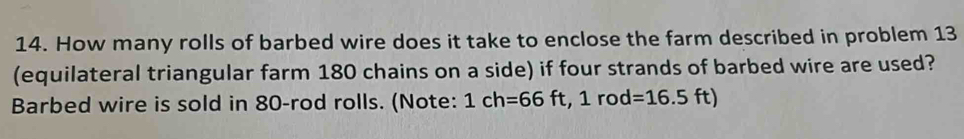 How many rolls of barbed wire does it take to enclose the farm described in problem 13 
(equilateral triangular farm 180 chains on a side) if four strands of barbed wire are used? 
Barbed wire is sold in 80 -rod rolls. (Note: 1ch=66ft, 1rod=16.5ft)