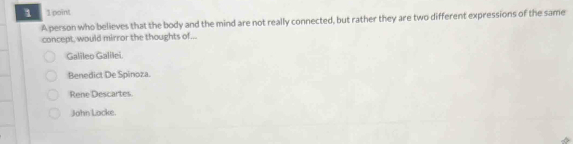 1 1 1 point
A person who believes that the body and the mind are not really connected, but rather they are two different expressions of the same
concept, would mirror the thoughts of...
Galileo Galilei.
Benedict De Spinoza.
Rene Descartes.
John Locke.
