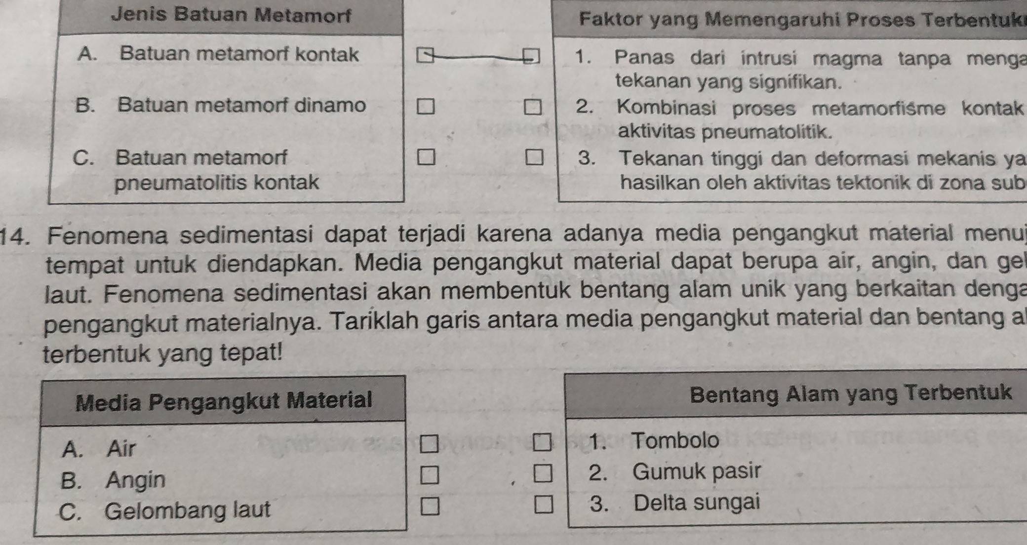 Jenis Batuan Metamorf
Faktor yang Memengaruhi Proses Terbentuk
A. Batuan metamorf kontak 1. Panas dari intrusi magma tanpa menga
tekanan yang signifikan.
B. Batuan metamorf dinamo 2. Kombinasi proses metamorfisme kontak
aktivitas pneumatolitik.
C. Batuan metamorf 3. Tekanan tinggi dan deformasi mekanis ya
pneumatolitis kontak hasilkan oleh aktivitas tektonik di zona sub
14. Fenomena sedimentasi dapat terjadi karena adanya media pengangkut material menul
tempat untuk diendapkan. Media pengangkut material dapat berupa air, angin, dan gel
laut. Fenomena sedimentasi akan membentuk bentang alam unik yang berkaitan denga
pengangkut materialnya. Taríklah garis antara media pengangkut material dan bentang a
terbentuk yang tepat!
Media Pengangkut Material Bentang Alam yang Terbentuk
A. Air
1. Tombolo
B. Angin
2. Gumuk pasir
C. Gelombang laut
3. Delta sungai